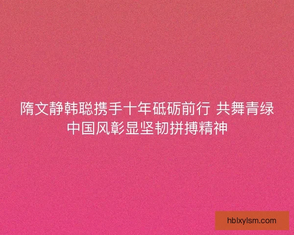 隋文静韩聪携手十年砥砺前行 共舞青绿中国风彰显坚韧拼搏精神