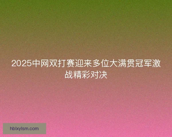 2025中网双打赛迎来多位大满贯冠军激战精彩对决