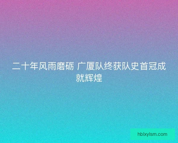 二十年风雨磨砺 广厦队终获队史首冠成就辉煌