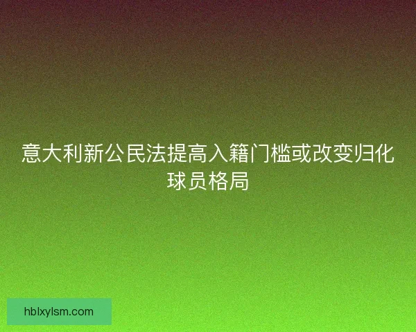 意大利新公民法提高入籍门槛或改变归化球员格局