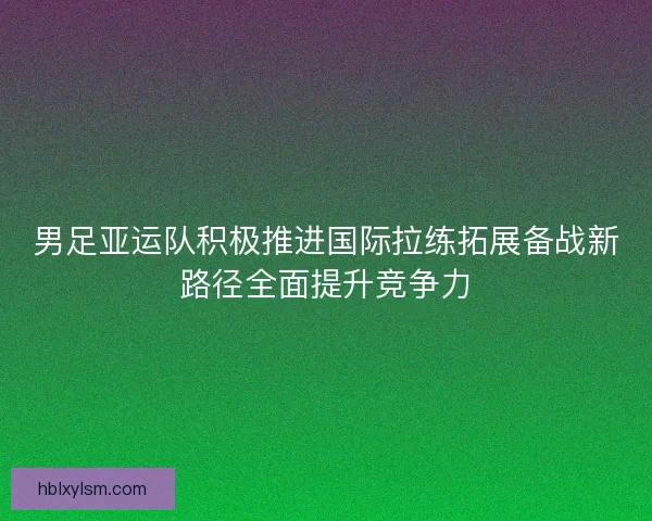男足亚运队积极推进国际拉练拓展备战新路径全面提升竞争力