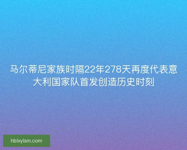 马尔蒂尼家族时隔22年278天再度代表意大利国家队首发创造历史时刻